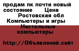 продам пк почти новый. состояние 5  › Цена ­ 15 000 - Ростовская обл. Компьютеры и игры » Настольные компьютеры   